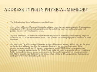 ADDRESS TYPES IN PHYSICAL MEMEORY
 The following is a list of address types used in Linux.
 User virtual addresses:These are the regular addresses seen by user-space programs. User addresses
are either 32 or 64 bits in length, depending on the underlying hardware architecture, and each
process has its own virtual address space.
 Physical addresses:The addresses used between the processor and the system's memory. Physical
addresses are 32- or 64-bit quantities; even 32-bit systems can use larger physical addresses in some
situations.
 Bus addresses:The addresses used between peripheral buses and memory. Often, they are the same
as the physical addresses used by the processor, but that is not necessarily the case. Some
architectures can provide an I/O memory management unit (IOMMU) that remaps addresses
between a bus and main memory. An IOMMU can make life easier in a number of ways (making a
buffer scattered in memory appear contiguous to the device, for example), but programming the
IOMMU is an extra step that must be performed when setting up DMA operations. Bus addresses
are highly architecture dependent, of course.
 