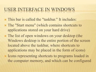 USER INTERFACE IN WINDOWS
 This bar is called the "taskbar." It includes:
 The "Start menu" (which contains shortcuts to
applications stored on your hard drive)
 The list of open windows on your desktop (the
Windows desktop is the entire portion of the screen
located above the taskbar, where shortcuts to
applications may be placed in the form of icons)
 Icons representing shortcuts to programs loaded in
the computer memory, and which can be configured
 