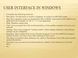 USER INTERFACE IN WINDOWS
 It includes the following shortcuts:
 Shut down: To shut down or restart a computer, or restart it in MS-DOS mode
 Run: Run a program using a command line (like in DOS). Arguments can be added to an
application (for example, in "dir /s", "/s" is an argument)
 Help: Windows online help
 Find: Lets you search for a file on the hard drive, or for another computer if you are on a
network
 Settings: This is the computer's "control center", where display, hardware, and software
settings can be configured.
 Programs: This contains links to your favorite programs. It can be modified by going to
Settings/Taskbar and Start menu, then clicking on Start menu
 The menu can include other shortcuts, too, such as: Documents: List of the most recently
opened documents
 Favorites: Lets you sort your favorite shortcuts, whether on the Internet or your hard
drive
 etc.
 