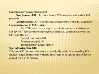 Synchronous vs asynchronous I/O
Synchronous I/O − In this scheme CPU execution waits while I/O
proceeds
Asynchronous I/O − I/O proceeds concurrently with CPU execution
Communication to I/O Devices:
The CPU must have a way to pass information to and from an
I/O device. There are three approaches available to communicate with the
CPU and Device.
Special Instruction I/O
Memory-mapped I/O
Direct memory access (DMA)
Special Instruction I/O:
This uses CPU instructions that are specifically made for controlling I/O
devices. These instructions typically allow data to be sent to an I/O device
or read from an I/O device.
 