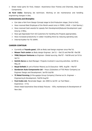  Sheet metal parts for Ford, Visteon –Automotive Door Frames and Channels, Deep Draw
Components.
At Ford India: Stamping die technician. Working on die maintenance and handling
engineering changes in dies.
Achievements and Strengths:
 Can take a Part from Design Concept stage to End Production stage.( End to End).
 Have received Best Employee of the Month award once in FORD ( VAVE + Cost Saving )
 Have received Cash awards for speedy Part Development(Reduced Development Lead
time by 3 Mths.
 Have got Appraisals from US Customers for handling the Projects appropriately.
 Have increased productivity in rubber moulding there by reducing operating cost.
 Internal Auditor for TS 16949.
CAREER CONTOUR
 Currently at Toyoda gosei, USA as Body seal design engineer since Mar’16.
 Nissan Tech center as Body design Engineer. Jan’11 – Dec’15 and Mar’08 –Dec’08
 TRW/Satyam Ventures as Engineer- Global sourcing .Mar’07 - Feb’08 and Jun’10 to
Jan’11
 GeInfo Serve as Asst.Manager- Projects involved in sourcing activities. Jan’09 to
May,10
 Royal Enfield (A unit of Eicher Motors) as Sr.Executive –NPD. Aug’06 – Mar’07
 Sundaram Auto Components Ltd – Hosur.(Subsidiary of TVS Motor Company) as
Engineer Design and Development. Jan’05-July’06
 TI Metal Forming (A Murugappa Group Company) Chennai as Sr. Engineer -
Engineering & Development. Feb’04-Aug’04
 Ford India Ltd, Maraimalai Nagar. Jan 2000 to Jan’04 as Tool Maker .
Experience : 4 Yrs
Sheet metal Automotive Dies & Body Fixtures - ECN, maintenance & Development of
New dies
 
