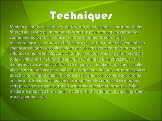 Modern plant tissue culture is performed under aseptic conditions underModern plant tissue culture is performed under aseptic conditions under
filtered air. Living plant materials from the environment are naturallyfiltered air. Living plant materials from the environment are naturally
contaminated on their surfaces (and sometimes interiors) withcontaminated on their surfaces (and sometimes interiors) with
microorganisms, so surface sterilization of starting materials (explants) inmicroorganisms, so surface sterilization of starting materials (explants) in
chemical solutions (usually Sodium or calcium hypochlorite or mercuricchemical solutions (usually Sodium or calcium hypochlorite or mercuric
chloride) is required. Mercuric chloride is seldom used as a plant sterilantchloride) is required. Mercuric chloride is seldom used as a plant sterilant
today, unless other sterilizing agents are found to be ineffective, as it istoday, unless other sterilizing agents are found to be ineffective, as it is
dangerous to use, and is difficult to dispose of. Explants are then usuallydangerous to use, and is difficult to dispose of. Explants are then usually
placed on the surface of a solid culture medium, but are sometimes placedplaced on the surface of a solid culture medium, but are sometimes placed
directly into a liquid medium, particularly when cell suspension culturesdirectly into a liquid medium, particularly when cell suspension cultures
are desired. Solid and liquid media are generally composed of inorganicare desired. Solid and liquid media are generally composed of inorganic
salts plus a few organic nutrients, vitamins and plant hormones. Solidsalts plus a few organic nutrients, vitamins and plant hormones. Solid
media are prepared from liquid media with the addition of a gelling agent,media are prepared from liquid media with the addition of a gelling agent,
usually purified agar.usually purified agar.
 