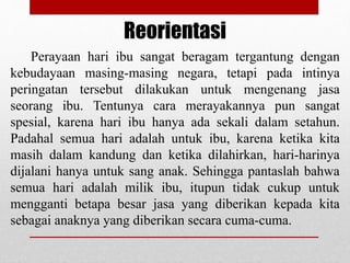 Perayaan hari ibu sangat beragam tergantung dengan
kebudayaan masing-masing negara, tetapi pada intinya
peringatan tersebut dilakukan untuk mengenang jasa
seorang ibu. Tentunya cara merayakannya pun sangat
spesial, karena hari ibu hanya ada sekali dalam setahun.
Padahal semua hari adalah untuk ibu, karena ketika kita
masih dalam kandung dan ketika dilahirkan, hari-harinya
dijalani hanya untuk sang anak. Sehingga pantaslah bahwa
semua hari adalah milik ibu, itupun tidak cukup untuk
mengganti betapa besar jasa yang diberikan kepada kita
sebagai anaknya yang diberikan secara cuma-cuma.
Reorientasi
 