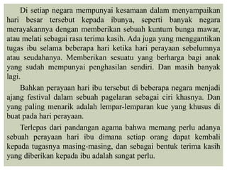 Di setiap negara mempunyai kesamaan dalam menyampaikan
hari besar tersebut kepada ibunya, seperti banyak negara
merayakannya dengan memberikan sebuah kuntum bunga mawar,
atau melati sebagai rasa terima kasih. Ada juga yang menggantikan
tugas ibu selama beberapa hari ketika hari perayaan sebelumnya
atau seudahanya. Memberikan sesuatu yang berharga bagi anak
yang sudah mempunyai penghasilan sendiri. Dan masih banyak
lagi.
Bahkan perayaan hari ibu tersebut di beberapa negara menjadi
ajang festival dalam sebuah pagelaran sebagai ciri khasnya. Dan
yang paling menarik adalah lempar-lemparan kue yang khusus di
buat pada hari perayaan.
Terlepas dari pandangan agama bahwa memang perlu adanya
sebuah perayaan hari ibu dimana setiap orang dapat kembali
kepada tugasnya masing-masing, dan sebagai bentuk terima kasih
yang diberikan kepada ibu adalah sangat perlu.
 