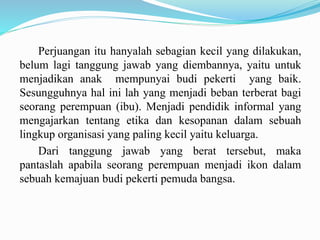 Perjuangan itu hanyalah sebagian kecil yang dilakukan,
belum lagi tanggung jawab yang diembannya, yaitu untuk
menjadikan anak mempunyai budi pekerti yang baik.
Sesungguhnya hal ini lah yang menjadi beban terberat bagi
seorang perempuan (ibu). Menjadi pendidik informal yang
mengajarkan tentang etika dan kesopanan dalam sebuah
lingkup organisasi yang paling kecil yaitu keluarga.
Dari tanggung jawab yang berat tersebut, maka
pantaslah apabila seorang perempuan menjadi ikon dalam
sebuah kemajuan budi pekerti pemuda bangsa.
 