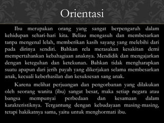 Ibu merupakan orang yang sangat berpengaruh dalam
kehidupan sehari-hari kita. Beliau mengasuh dan membesarkan
tanpa mengenal lelah, memberikan kasih sayang yang melebihi dari
pada dirinya sendiri. Bahkan rela merasakan kesakitan demi
mempertahankan kebahagiaan anaknya. Mendidik dan mengajarkan
dengan keteguhan dan ketekunan. Bahkan tidak mengharapkan
suatu apapun dari jerih payah yang dikerjakan selama membesarkan
anak, kecuali keberhasilan dan kesuksesan sang anak.
Karena melihat perjuangan dan pengorbanan yang dilakukan
oleh seorang wanita (ibu) sangat besar, maka setiap negara atau
bangsa mempunyai perbedaan dan kesamaan dalam
karakteristiknya. Tergantung dengan kebudayaan masing-masing,
tetapi hakikatnya sama, yaitu untuk menghormati ibu.
Orientasi
 
