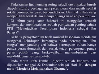 Pada zaman itu, memang sering terjadi kawin paksa, buruh
diupah murah, perdagangan perempuan dan masih sedikit
sekali perempuan yang berpendidikan. Dan hal inilah yang
menjadi titik berat dalam memperjuangkan nasib perempuan.
Di tahun yang sama federasi ini menggelar kembali
kongres, dan membuahkan sebuah pernyataan penting bahwa
PPII “Mewujudkan Perempuan Indonesia sebagai Ibu
Bangsa”.
Di balik pernyataan ini telah muncul kesadaran mendalam
mengenai kehidupan berbangsa pada perempuan. “Ibu
bangsa” mengandung arti bahwa perempuan bukan hanya
punya peran domestik dan sosial, tetapi perempuan punya
peran politik yang berkewajiban menumbuhkan dan
mendidik generasi yang utuh.
Pada tahun 1938 kembali digelar sebuah kongres dan
diputuskan tanggal 22 Desember sebagai Hari Ibu dengan
moto “Merdeka Melaksanakan Dharma”.
 