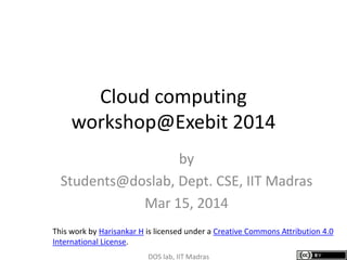 Cloud computing
workshop@Exebit 2014
by
Students@doslab, Dept. CSE, IIT Madras
Mar 15, 2014
DOS lab, IIT Madras
This work by Harisankar H is licensed under a Creative Commons Attribution 4.0
International License.
 