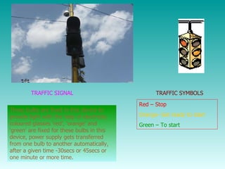 TRAFFIC SIGNAL Three bulbs are fixed in this device to provide light with the help of electricity coloured glasses ‘red’, ‘orange’ and ‘green' are fixed for these bulbs in this device, power supply gets transferred from one bulb to another automatically, after a given time -30secs or 45secs or one minute or more time. TRAFFIC SYMBOLS Red – Stop Orange- Get ready to start Green – To start