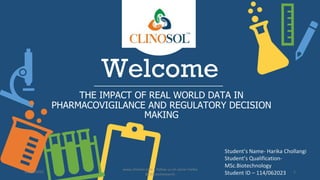 Welcome
THE IMPACT OF REAL WORLD DATA IN
PHARMACOVIGILANCE AND REGULATORY DECISION
MAKING
Student’s Name- Harika Chollangi
Student’s Qualification-
MSc.Biotechnology
Student ID – 114/062023
10/18/2022
www.clinosol.com | follow us on social media
@clinosolresearch
1
 