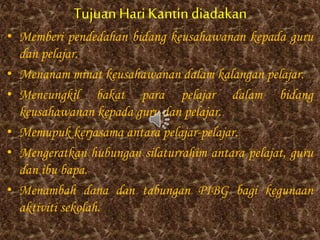 Tujuan HariKantindiadakan
• Memberi pendedahan bidang keusahawanan kepada guru
dan pelajar.
• Menanam minat keusahawanan dalam kalangan pelajar.
• Mencungkil bakat para pelajar dalam bidang
keusahawanan kepada guru dan pelajar.
• Memupuk kerjasama antara pelajar-pelajar.
• Mengeratkan hubungan silaturrahim antara pelajat, guru
dan ibu bapa.
• Menambah dana dan tabungan PIBG bagi kegunaan
aktiviti sekolah.
 