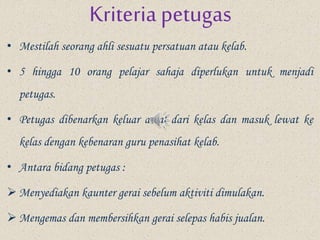 Kriteria petugas
• Mestilah seorang ahli sesuatu persatuan atau kelab.
• 5 hingga 10 orang pelajar sahaja diperlukan untuk menjadi
petugas.
• Petugas dibenarkan keluar awal dari kelas dan masuk lewat ke
kelas dengan kebenaran guru penasihat kelab.
• Antara bidang petugas :
 Menyediakan kaunter gerai sebelum aktiviti dimulakan.
 Mengemas dan membersihkan gerai selepas habis jualan.
 