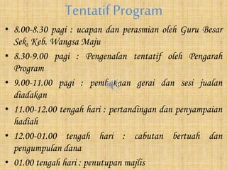 Tentatif Program
• 8.00-8.30 pagi : ucapan dan perasmian oleh Guru Besar
Sek. Keb. Wangsa Maju
• 8.30-9.00 pagi : Pengenalan tentatif oleh Pengarah
Program
• 9.00-11.00 pagi : pembukaan gerai dan sesi jualan
diadakan
• 11.00-12.00 tengah hari : pertandingan dan penyampaian
hadiah
• 12.00-01.00 tengah hari : cabutan bertuah dan
pengumpulan dana
• 01.00 tengah hari : penutupan majlis
 