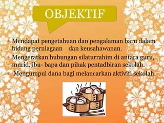  Mendapat pengetahuan dan pengalaman baru dalam
bidang perniagaan dan keusahawanan.
 Mengeratkan hubungan silaturrahim di antara guru,
murid, ibu- bapa dan pihak pentadbiran sekolah.
 Mengumpul dana bagi melancarkan aktiviti sekolah.
OBJEKTIF
 