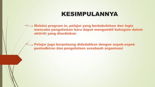 KESIMPULANNYA
Melalui program in, pelajar yang berkebolehan dan ingin
mencuba pengalaman baru dapat mengambil bahagian dalam
aktiviti yang disediakan
Pelajar juga berpeluang didedahkan dengan aspek-aspek
pentadbiran dan pengelolaan sesebuah organisasi
 