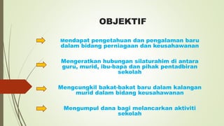 OBJEKTIF
Mendapat pengetahuan dan pengalaman baru
dalam bidang perniagaan dan keusahawanan
Mengeratkan hubungan silaturahim di antara
guru, murid, ibu-bapa dan pihak pentadbiran
sekolah
Mengcungkil bakat-bakat baru dalam kalangan
murid dalam bidang keusahawanan
Mengumpul dana bagi melancarkan aktiviti
sekolah
 