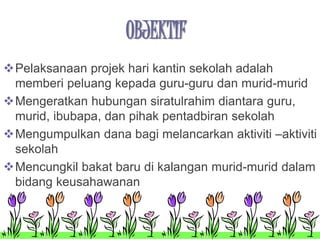 OBJEKTIF 
Pelaksanaan projek hari kantin sekolah adalah 
memberi peluang kepada guru-guru dan murid-murid 
Mengeratkan hubungan siratulrahim diantara guru, 
murid, ibubapa, dan pihak pentadbiran sekolah 
Mengumpulkan dana bagi melancarkan aktiviti –aktiviti 
sekolah 
Mencungkil bakat baru di kalangan murid-murid dalam 
bidang keusahawanan 
 