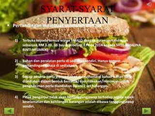 SYARAT-SYARAT
PENYERTAAN Pertandingan membuat sandwich dan jus
1) Terbuka kepada semua warga SMALQ dengan yuran pertandingan
sebanyak RM 3.00. (di bayar sebelum 27 nov 2014 kepada MISS AMALINA
BINTI MISMAN)
2) Bahan dan peralatan perlu di sediakan sendiri. Hanya tempat
pertandingan sahaja di sediakan.
3) Setiap peserta perlu menyediakan menu (senarai bahan-bahan yang
disediakan dalam bentuk bercetak) dan makanan/minuman untuk
penghakiman perlu disediakan dalam 2 set hidangan.
4) Pihak penganjur tidak akan bertanggungjawap terhadap segala aspek
keselamatan dan kehilangan barangan adalah dibawa tanggungjawap
sendiri.
 