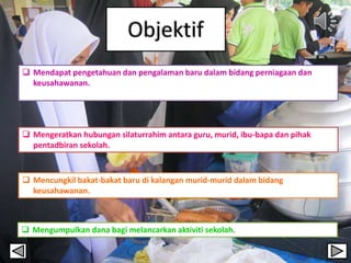  Mendapat pengetahuan dan pengalaman baru dalam bidang perniagaan dan
keusahawanan.
 Mengeratkan hubungan silaturrahim antara guru, murid, ibu-bapa dan pihak
pentadbiran sekolah.
 Mencungkil bakat-bakat baru di kalangan murid-murid dalam bidang
keusahawanan.
 Mengumpulkan dana bagi melancarkan aktiviti sekolah.
 