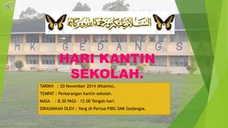 HARI KANTIN
SEKOLAH.
TARIKH : 20 November 2014 (Khamis).
TEMPAT : Perkarangan kantin sekolah.
MASA : 8.30 PAGI – 12.00 Tengah hari.
DIRASMIKAN OLEH : Yang di-Pertua PIBG SMK Gedangsa.
 