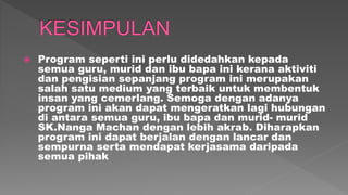  Program seperti ini perlu didedahkan kepada
semua guru, murid dan ibu bapa ini kerana aktiviti
dan pengisian sepanjang program ini merupakan
salah satu medium yang terbaik untuk membentuk
insan yang cemerlang. Semoga dengan adanya
program ini akan dapat mengeratkan lagi hubungan
di antara semua guru, ibu bapa dan murid- murid
SK.Nanga Machan dengan lebih akrab. Diharapkan
program ini dapat berjalan dengan lancar dan
sempurna serta mendapat kerjasama daripada
semua pihak
 