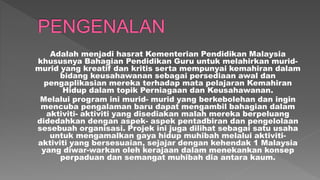 Adalah menjadi hasrat Kementerian Pendidikan Malaysia
khususnya Bahagian Pendidikan Guru untuk melahirkan murid-
murid yang kreatif dan kritis serta mempunyai kemahiran dalam
bidang keusahawanan sebagai persediaan awal dan
pengaplikasian mereka terhadap mata pelajaran Kemahiran
Hidup dalam topik Perniagaan dan Keusahawanan.
Melalui program ini murid- murid yang berkebolehan dan ingin
mencuba pengalaman baru dapat mengambil bahagian dalam
aktiviti- aktiviti yang disediakan malah mereka berpeluang
didedahkan dengan aspek- aspek pentadbiran dan pengelolaan
sesebuah organisasi. Projek ini juga dilihat sebagai satu usaha
untuk mengamalkan gaya hidup muhibah melalui aktiviti-
aktiviti yang bersesuaian, sejajar dengan kehendak 1 Malaysia
yang diwar-warkan oleh kerajaan dalam menekankan konsep
perpaduan dan semangat muhibah dia antara kaum.
 
