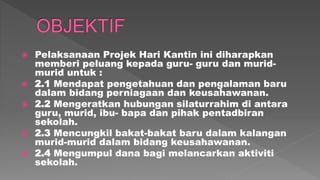  Pelaksanaan Projek Hari Kantin ini diharapkan
memberi peluang kepada guru- guru dan murid-
murid untuk :
 2.1 Mendapat pengetahuan dan pengalaman baru
dalam bidang perniagaan dan keusahawanan.
 2.2 Mengeratkan hubungan silaturrahim di antara
guru, murid, ibu- bapa dan pihak pentadbiran
sekolah.
 2.3 Mencungkil bakat-bakat baru dalam kalangan
murid-murid dalam bidang keusahawanan.
 2.4 Mengumpul dana bagi melancarkan aktiviti
sekolah.
 