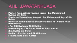  Poster, Promosi/penyewaan tapak : En. Muhammad
Syukur Bin Rais
 Peralatan/Penyediaan tempat : En. Muhammad Asyraf Bin
Rahim
 Kawalan Murid/ keceriaan/ kebersihan : Pn. Nabila Friza
Binti Rozali
 : Pn. Siti Syuhada Binti Halim
 Pertandingan :Cik.Sarah Marlina Binti Harun
 :En. Syafiq Bin Pendi
 Hadiah : Pn. Hazwani Binti Roslan
 : Pn.Mastura Binti Kamal

 