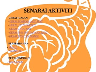 GERAI JUALAN 
- GERAI TOMYAM HOT SEAT 
- GERAI FRESH GREEN 
- GERAI CHOC BAR 
- GERAI FUN FUN BANANA SPLIT 
- GERAI MYSTERY HOUSE 
PERSEMBAHAN 
- MAGIC 
- NYANYIAN 
PERTANDINGAN 
- TEKA LAGU 
 