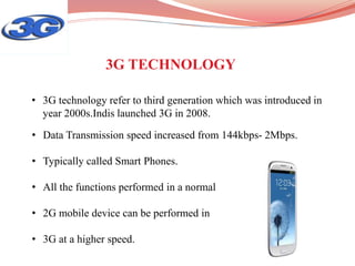• Data Transmission speed increased from 144kbps- 2Mbps.
• Typically called Smart Phones.
• All the functions performed in a normal
• 2G mobile device can be performed in
• 3G at a higher speed.
• 3G technology refer to third generation which was introduced in
year 2000s.Indis launched 3G in 2008.
3G TECHNOLOGY
 