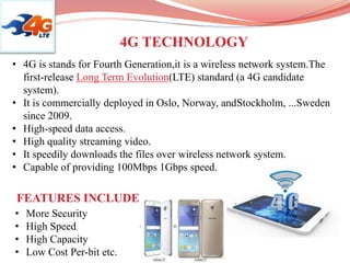 • 4G is stands for Fourth Generation,it is a wireless network system.The
first-release Long Term Evolution(LTE) standard (a 4G candidate
system).
• It is commercially deployed in Oslo, Norway, andStockholm, ...Sweden
since 2009.
• High-speed data access.
• High quality streaming video.
• It speedily downloads the files over wireless network system.
• Capable of providing 100Mbps 1Gbps speed.
4G TECHNOLOGY
FEATURES INCLUDE
• More Security
• High Speed
• High Capacity
• Low Cost Per-bit etc.
 