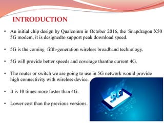 • An initial chip design by Qualcomm in October 2016, the Snapdragon X50
5G modem, it is designedto support peak download speed.
• 5G is the coming fifth-generation wireless broadband technology.
• 5G will provide better speeds and coverage thanthe current 4G.
• The router or switch we are going to use in 5G network would provide
high connectivity with wireless device.
• It is 10 times more faster than 4G.
• Lower cost than the previous versions.
INTRODUCTION
 