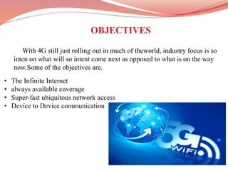 OBJECTIVES
With 4G still just rolling out in much of theworld, industry focus is so
inten on what will so intent come next as opposed to what is on the way
now.Some of the objectives are.
• The Infinite Internet
• always available coverage
• Super-fast ubiquitous network access
• Device to Device communication
 