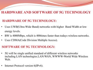 • 5G will be single unified standard of different wireless networks
including LAN technologies.LAN/WAN, WWWW-World Wide Wireless
Web.
• Internet Protocol version 6(IPv6).
HARDWARE AND SOFTWARE OF 5G TECHNOLOGY
HARDWARE OF 5G TECHNOLOGY:
• Uses UWB(Ultra-Wide Band) networks with higher Band Width at low
energy levels.
• BW is 4000Mbps, which is 400times faster than todays wireless networks.
• Uses CDMA(Code Division Multiple Access).
SOFTWARE OF 5G TECHNOLOGY:
 