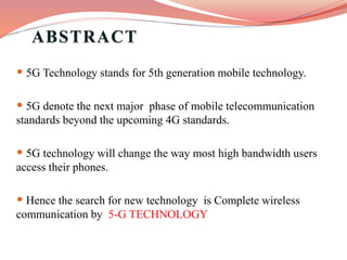 • 5G Technology stands for 5th generation mobile technology.
• 5G denote the next major phase of mobile telecommunication
standards beyond the upcoming 4G standards.
• 5G technology will change the way most high bandwidth users
access their phones.
• Hence the search for new technology is Complete wireless
communication by 5-G TECHNOLOGY
 