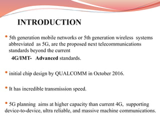 • 5th generation mobile networks or 5th generation wireless systems
...abbreviated as 5G, are the proposed next telecommunications
...standards beyond the current
4G/IMT- Advanced standards.
• initial chip design by QUALCOMM in October 2016.
• It has incredible transmission speed.
• 5G planning aims at higher capacity than current 4G, supporting
device-to-device, ultra reliable, and massive machine communications.
 
