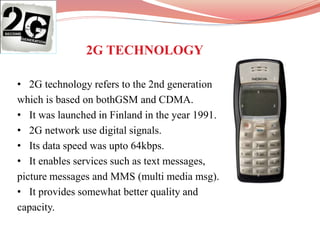 • 2G technology refers to the 2nd generation
which is based on bothGSM and CDMA.
• It was launched in Finland in the year 1991.
• 2G network use digital signals.
• Its data speed was upto 64kbps.
• It enables services such as text messages,
picture messages and MMS (multi media msg).
• It provides somewhat better quality and
capacity.
2G TECHNOLOGY
 