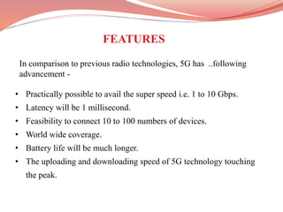 • Practically possible to avail the super speed i.e. 1 to 10 Gbps.
• Latency will be 1 millisecond.
• Feasibility to connect 10 to 100 numbers of devices.
• World wide coverage.
• Battery life will be much longer.
• The uploading and downloading speed of 5G technology touching
the peak.
FEATURES
In comparison to previous radio technologies, 5G has ..following
advancement -
 