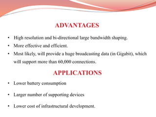 • High resolution and bi-directional large bandwidth shaping.
• More effective and efficient.
• Most likely, will provide a huge broadcasting data (in Gigabit), which
will support more than 60,000 connections.
• Lower battery consumption
• Larger number of supporting devices
• Lower cost of infrastructural development.
ADVANTAGES
APPLICATIONS
 