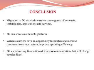 • Migration to 5G networks ensures convergence of networks,
technologies, applications and services.
• 5G can serve as a flexible platform.
• Wireless carriers have an opportunity to shorten and increase
revenues.Investment return, improve operating efficiency
• 5G - a promising Generation of wirelesscommunication that will change
peoples lives.
CONCLUSION
 