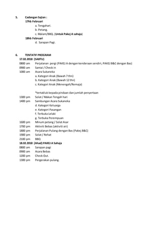 5. Cadangan Sajian :
17hb Februari
a. Tengahari.
b. Petang.
c. Malam/BBQ. (Untuk Pakej A sahaja)
18hb Februari
d. Sarapan Pagi.
6. TENTATIF PROGRAM
17.02.2018 (SABTU)
0800 am Perjalanan pergi (PAKEJ A dengan kenderaan sendiri, PAKEJ B&C dengan Bas)
0900 am Santai / Check in
1000 am Acara Sukaneka
a. Kategori Anak (Bawah 7 thn)
b. Kategori Anak (Bawah 12 thn)
c. Kategori Anak (Menengah/Remaja)
*tertakluk kepada pindaan dan jumlah penyertaan
1300 pm Solat / Makan Tengah hari
1400 pm Sambungan Acara Sukaneka
d. Kategori Keluarga
e. Kategori Pasangan
f. Terbuka Lelaki
g. Terbuka Perempuan
1600 pm Minum petang / Solat Asar
1700 pm Aktiviti Bebas (aktiviti air)
1800 pm Perjalanan Pulang dengan Bas (Pakej B&C)
1900 pm Solat / Rehat
2100 pm BBQ
18.02.2018 (Ahad) PAKEJ A Sahaja
0800 am Sarapan pagi
0900 am Acara Bebas
1200 pm Check Out.
1300 pm Pergerakan pulang.
 