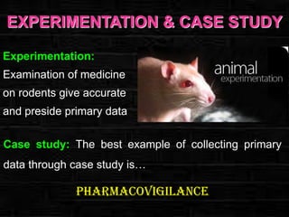 EXPERIMENTATION & CASE STUDY
Experimentation:
Examination of medicine
on rodents give accurate
and preside primary data
Case study: The best example of collecting primary
data through case study is…

Pharmacovigilance

 