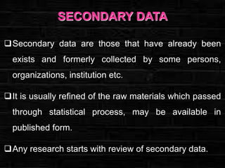 SECONDARY DATA
Secondary data are those that have already been
exists and formerly collected by some persons,
organizations, institution etc.
It is usually refined of the raw materials which passed
through statistical process, may be available in
published form.

Any research starts with review of secondary data.

 