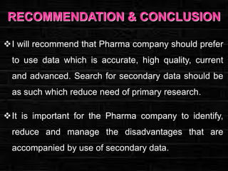 RECOMMENDATION & CONCLUSION
I will recommend that Pharma company should prefer

to use data which is accurate, high quality, current
and advanced. Search for secondary data should be
as such which reduce need of primary research.
It is important for the Pharma company to identify,

reduce and manage the disadvantages that are
accompanied by use of secondary data.

 