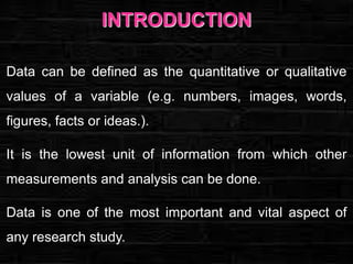INTRODUCTION
Data can be defined as the quantitative or qualitative
values of a variable (e.g. numbers, images, words,
figures, facts or ideas.).
It is the lowest unit of information from which other
measurements and analysis can be done.
Data is one of the most important and vital aspect of
any research study.

 