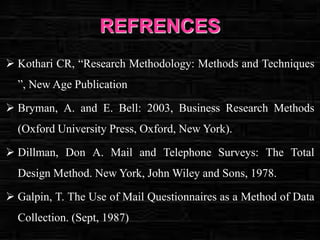 REFRENCES
 Kothari CR, “Research Methodology: Methods and Techniques
”, New Age Publication
 Bryman, A. and E. Bell: 2003, Business Research Methods
(Oxford University Press, Oxford, New York).
 Dillman, Don A. Mail and Telephone Surveys: The Total

Design Method. New York, John Wiley and Sons, 1978.
 Galpin, T. The Use of Mail Questionnaires as a Method of Data
Collection. (Sept, 1987)

 