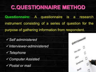 C.QUESTIONNAIRE METHOD
Questionnaire:

A

questionnaire

is

a

research

instrument consisting of a series of question for the
purpose of gathering information from respondent.
Self administered
Interviewer-administered

Telephone
Computer Assisted
Postal or mail

 