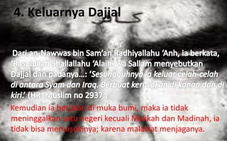 4. Keluarnya Dajjal
Kemudian ia berjalan di muka bumi, maka ia tidak
meninggalkan satu negeri kecuali Makkah dan Madinah, ia
tidak bisa memasukinya; karena malaikat menjaganya.
 