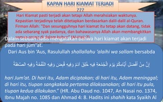 Hari Kiamat pasti terjadi akan tetapi Allah merahsiakan waktunya.
Kepastian terjadinya telah ditetapkan berdasarkan dalil-dalil al-Quran.
Firman Allah: “Dan sesungguhnya hari kiamat itu tetap akan datang, tidak
ada sebarang syak padanya, dan bahawasanya Allah akan membangkitkan
semua orang di dalam kubur.” (Al-Hajj:7)Dalam sebuah hadis mengatakan bahwa hari kiamat akan terjadi
pada hari jum”at.
Dari Aus bin ‘Aus, Rasulullah shallallahu ‘alaihi wa sallam bersabda
َ‫ق‬ِ‫ل‬ُ‫خ‬ ِ‫ه‬‫ي‬ِ‫ف‬ ِ‫ة‬َ‫ع‬ُ‫م‬ُ‫ج‬ْ‫ال‬ َ‫م‬ ْ‫و‬َ‫ي‬ ْ‫م‬ُ‫ك‬ِ‫َّام‬‫ي‬َ‫أ‬ ِ‫ل‬َ‫ض‬ْ‫ف‬َ‫أ‬ ْ‫ن‬ِ‫م‬ َّ‫ن‬ِ‫إ‬ِ‫ف‬ َ‫و‬ ُ‫ة‬َ‫خ‬ْ‫ف‬َّ‫ن‬‫ال‬ ِ‫ه‬‫ي‬ِ‫ف‬ َ‫و‬ َ‫ض‬ِ‫ب‬ُ‫ق‬ ِ‫ه‬‫ي‬ِ‫ف‬ َ‫و‬ ُ‫م‬َ‫د‬‫آ‬ُ‫ة‬ََْ‫ع‬ََّّ‫ال‬ ِ‫ه‬‫ي‬
hari Jum’at. Di hari itu, Adam diciptakan; di hari itu, Adam meninggal;
di hari itu, tiupan sangkakala pertama dilaksanakan; di hari itu pula,
tiupan kedua dilakukan.” (HR. Abu Daud no. 1047, An Nasai no. 1374,
Ibnu Majah no. 1085 dan Ahmad 4: 8. Hadits ini shahih kata Syaikh Al
 