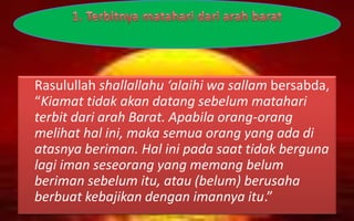Rasulullah shallallahu ‘alaihi wa sallam bersabda,
“Kiamat tidak akan datang sebelum matahari
terbit dari arah Barat. Apabila orang-orang
melihat hal ini, maka semua orang yang ada di
atasnya beriman. Hal ini pada saat tidak berguna
lagi iman seseorang yang memang belum
beriman sebelum itu, atau (belum) berusaha
berbuat kebajikan dengan imannya itu.”
 